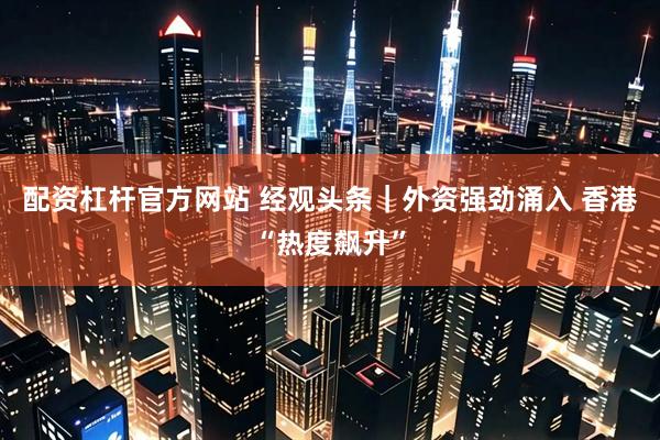配资杠杆官方网站 经观头条｜外资强劲涌入 香港“热度飙升”