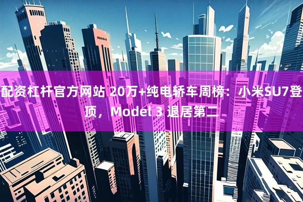 配资杠杆官方网站 20万+纯电轿车周榜：小米SU7登顶，Model 3 退居第二