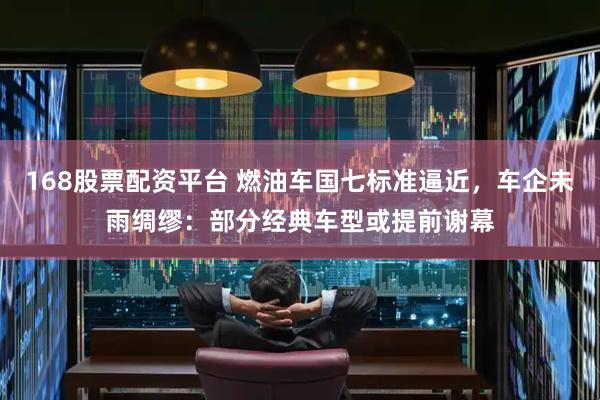 168股票配资平台 燃油车国七标准逼近，车企未雨绸缪：部分经典车型或提前谢幕