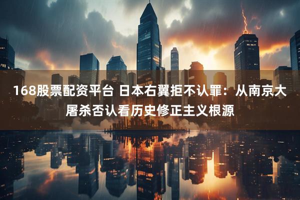 168股票配资平台 日本右翼拒不认罪：从南京大屠杀否认看历史修正主义根源