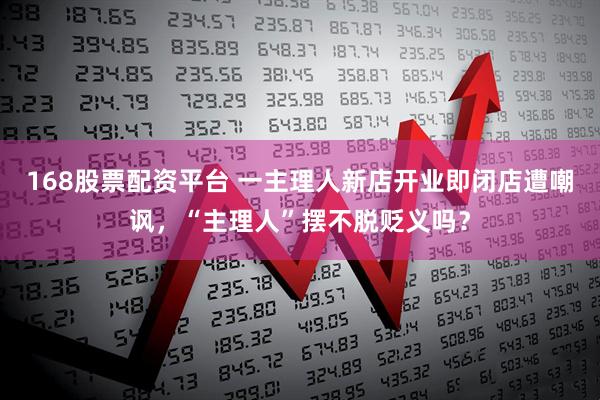 168股票配资平台 一主理人新店开业即闭店遭嘲讽，“主理人”摆不脱贬义吗？