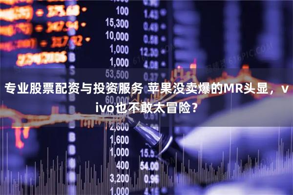 专业股票配资与投资服务 苹果没卖爆的MR头显，vivo也不敢太冒险？