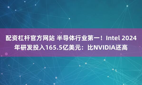 配资杠杆官方网站 半导体行业第一！Intel 2024年研发投入165.5亿美元：比NVIDIA还高