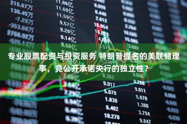 专业股票配资与投资服务 特朗普提名的美联储理事，竟公开承诺央行的独立性？