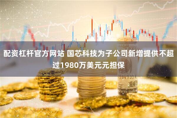 配资杠杆官方网站 国芯科技为子公司新增提供不超过1980万美元元担保