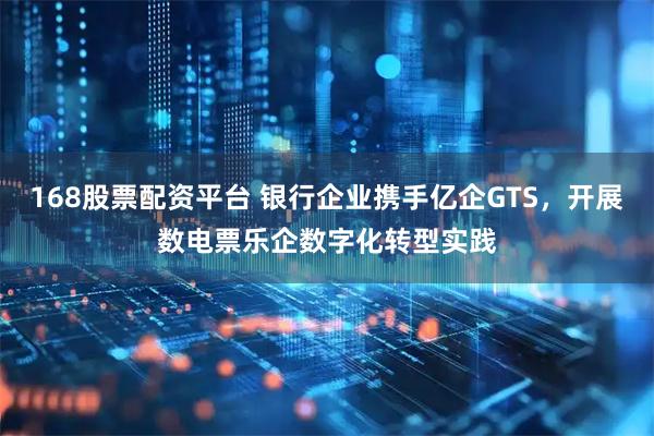 168股票配资平台 银行企业携手亿企GTS，开展数电票乐企数字化转型实践