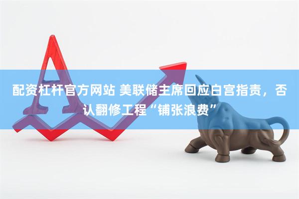 配资杠杆官方网站 美联储主席回应白宫指责，否认翻修工程“铺张浪费”