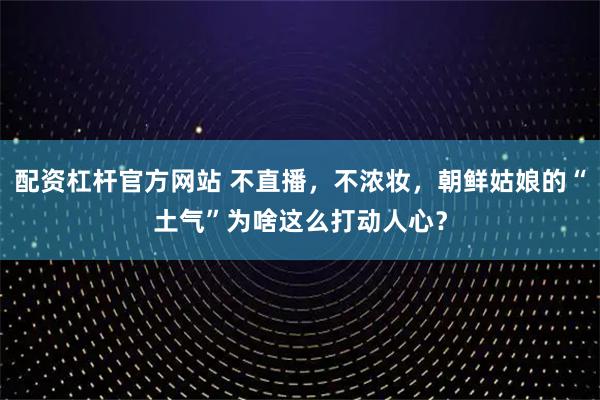 配资杠杆官方网站 不直播，不浓妆，朝鲜姑娘的“土气”为啥这么打动人心？