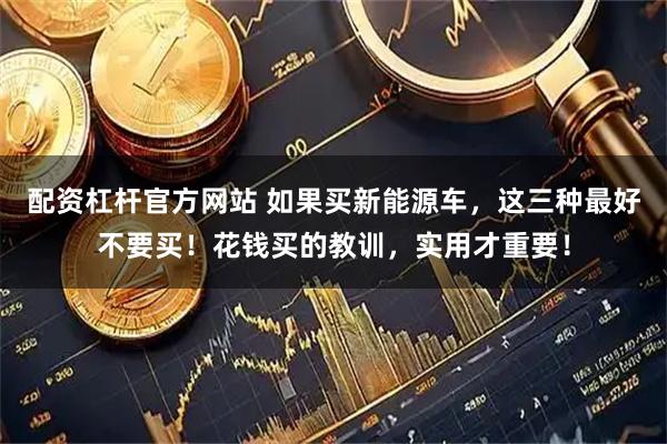 配资杠杆官方网站 如果买新能源车，这三种最好不要买！花钱买的教训，实用才重要！