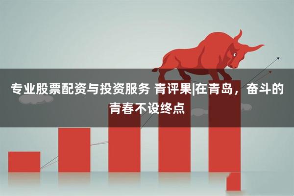专业股票配资与投资服务 青评果|在青岛，奋斗的青春不设终点