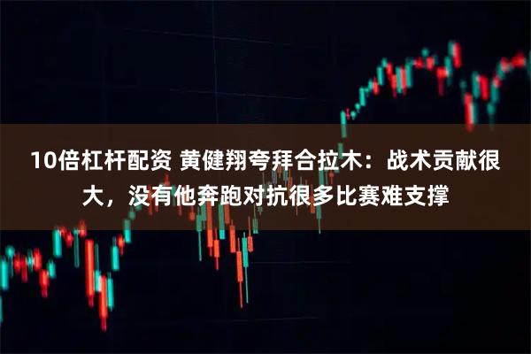 10倍杠杆配资 黄健翔夸拜合拉木：战术贡献很大，没有他奔跑对抗很多比赛难支撑