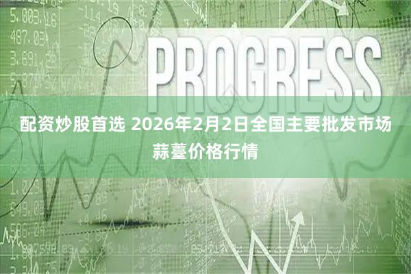 配资炒股首选 2026年2月2日全国主要批发市场蒜薹价格行情