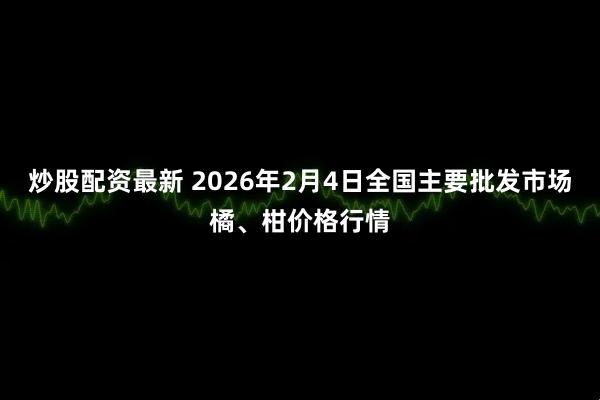 炒股配资最新 2026年2月4日全国主要批发市场橘、柑价格行情