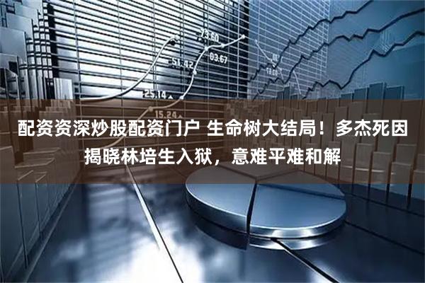 配资资深炒股配资门户 生命树大结局！多杰死因揭晓林培生入狱，意难平难和解