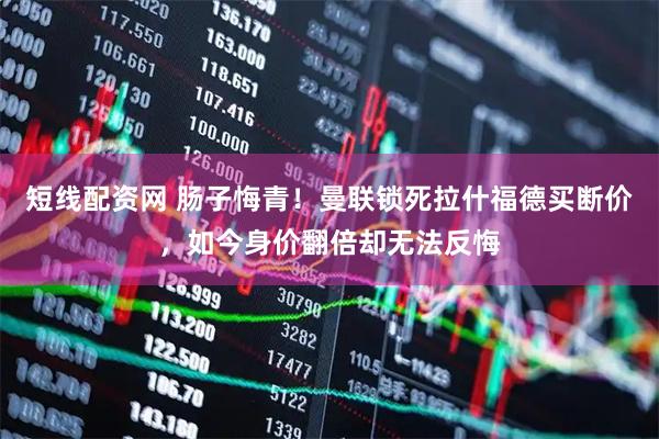 短线配资网 肠子悔青！曼联锁死拉什福德买断价，如今身价翻倍却无法反悔