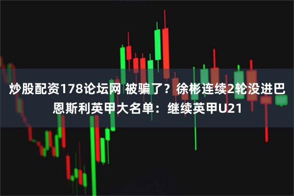 炒股配资178论坛网 被骗了？徐彬连续2轮没进巴恩斯利英甲大名单：继续英甲U21
