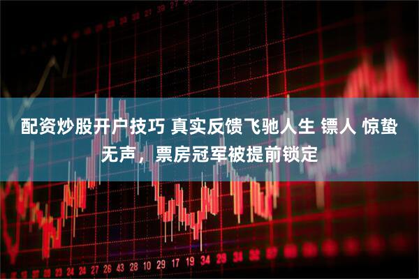 配资炒股开户技巧 真实反馈飞驰人生 镖人 惊蛰无声，票房冠军被提前锁定