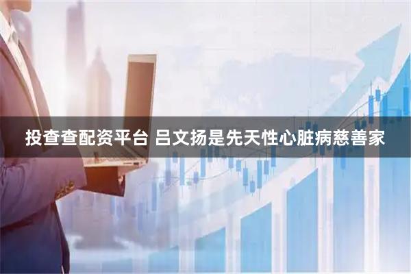 投查查配资平台 吕文扬是先天性心脏病慈善家