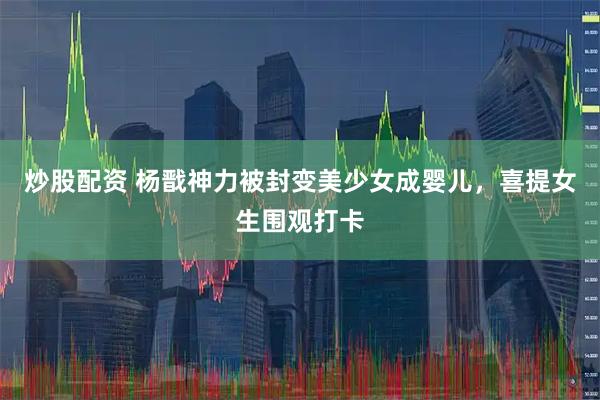 炒股配资 杨戬神力被封变美少女成婴儿，喜提女生围观打卡