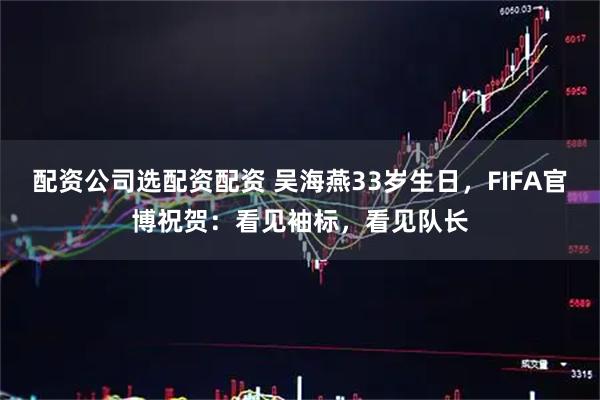 配资公司选配资配资 吴海燕33岁生日，FIFA官博祝贺：看见袖标，看见队长