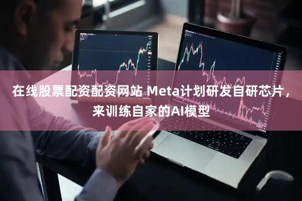 在线股票配资配资网站 Meta计划研发自研芯片，来训练自家的AI模型