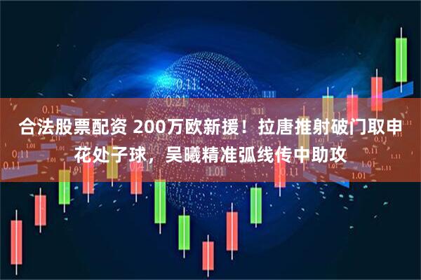 合法股票配资 200万欧新援！拉唐推射破门取申花处子球，吴曦精准弧线传中助攻