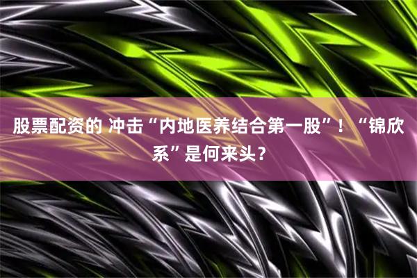 股票配资的 冲击“内地医养结合第一股”！“锦欣系”是何来头？