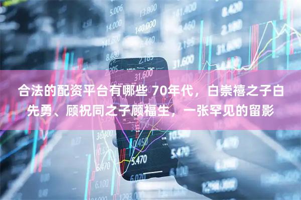 合法的配资平台有哪些 70年代，白崇禧之子白先勇、顾祝同之子顾福生，一张罕见的留影