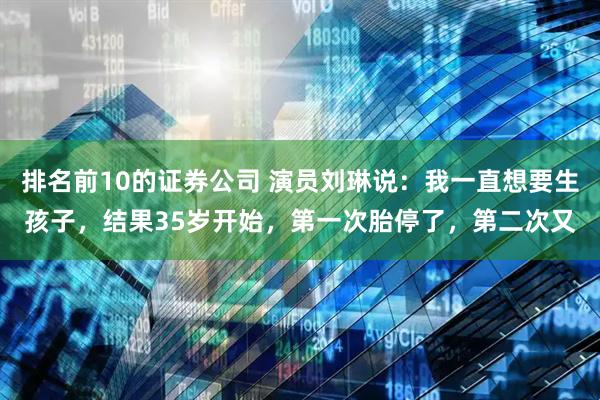 排名前10的证券公司 演员刘琳说：我一直想要生孩子，结果35岁开始，第一次胎停了，第二次又