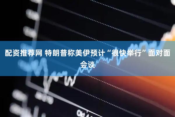 配资推荐网 特朗普称美伊预计“很快举行”面对面会谈
