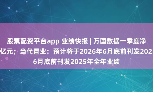 股票配资平台app 业绩快报 | 万国数据一季度净收入33.671亿元；当代置业：预计将于2026年6月底前刊发2025年全年业绩