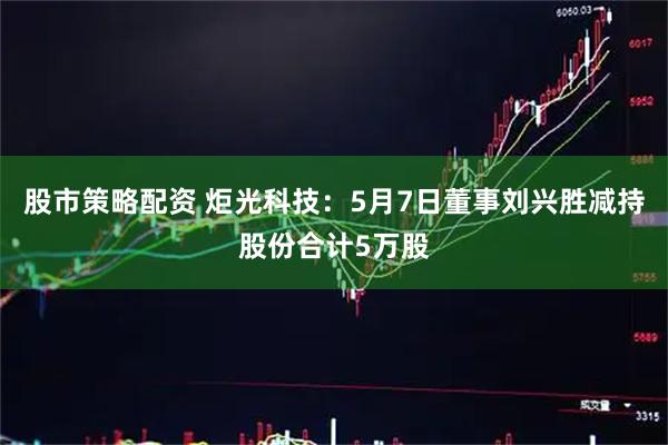 股市策略配资 炬光科技：5月7日董事刘兴胜减持股份合计5万股