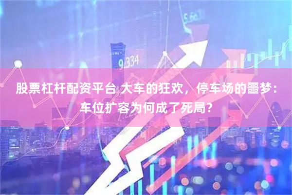 股票杠杆配资平台 大车的狂欢，停车场的噩梦：车位扩容为何成了死局？