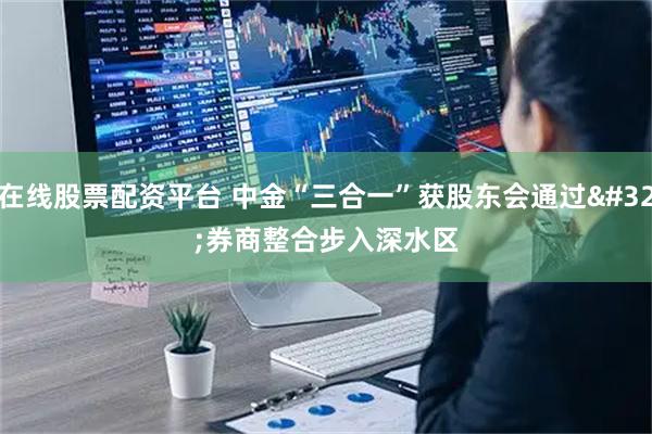 在线股票配资平台 中金“三合一”获股东会通过 券商整合步入深水区